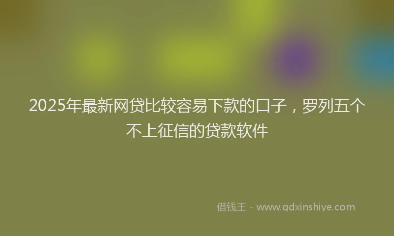 2025年最新网贷比较容易下款的口子，罗列五个不上征信的贷款软件