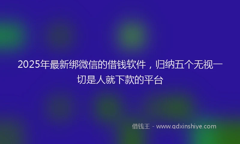 2025年最新绑微信的借钱软件，归纳五个无视一切是人就下款的平台