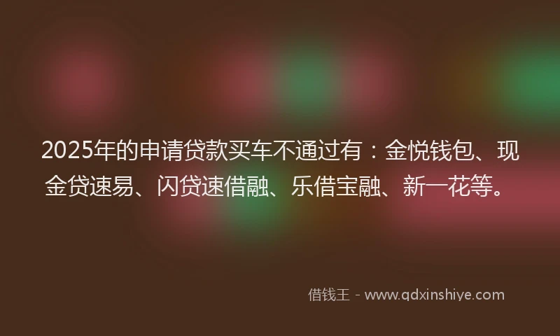 2025年的申请贷款买车不通过有：金悦钱包、现金贷速易、闪贷速借融、乐借宝融、新一花等。