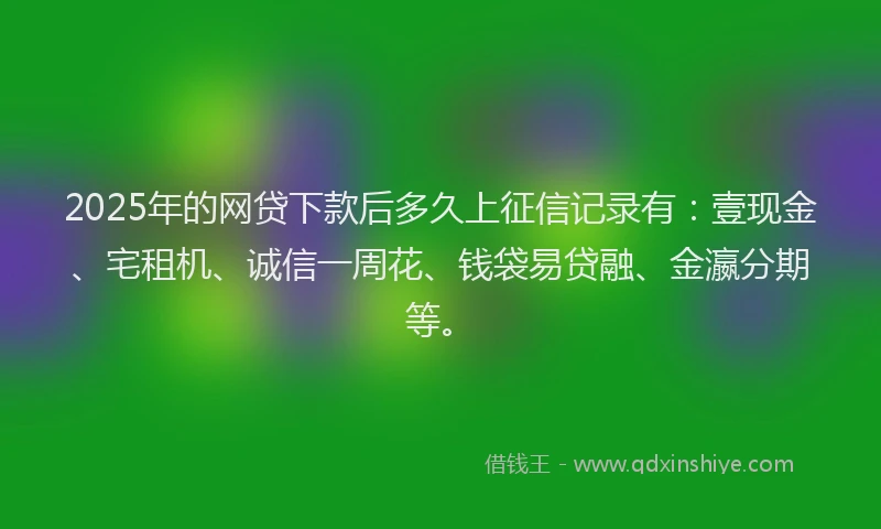 2025年的网贷下款后多久上征信记录有：壹现金、宅租机、诚信一周花、钱袋易贷融、金瀛分期等。