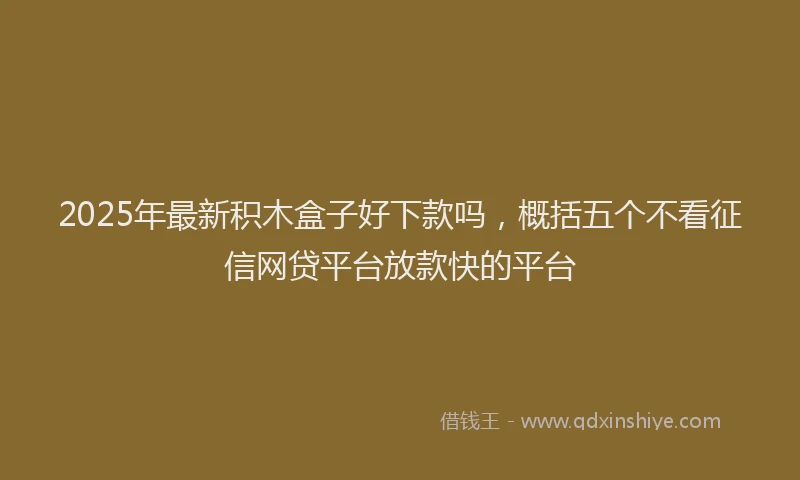 2025年最新积木盒子好下款吗，概括五个不看征信网贷平台放款快的平台