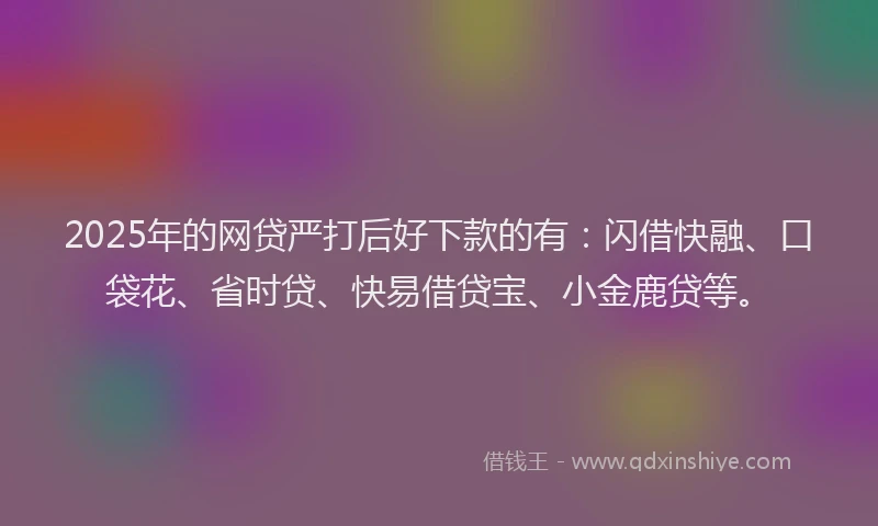 2025年的网贷严打后好下款的有：闪借快融、口袋花、省时贷、快易借贷宝、小金鹿贷等。