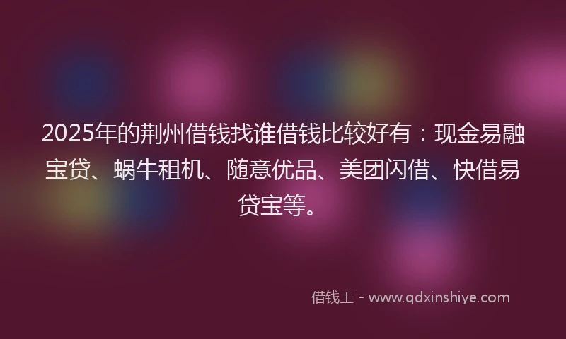 2025年的荆州借钱找谁借钱比较好有：现金易融宝贷、蜗牛租机、随意优品、美团闪借、快借易贷宝等。