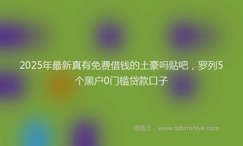 2025年最新真有免费借钱的土豪吗贴吧，罗列5个黑户0门槛贷款口子