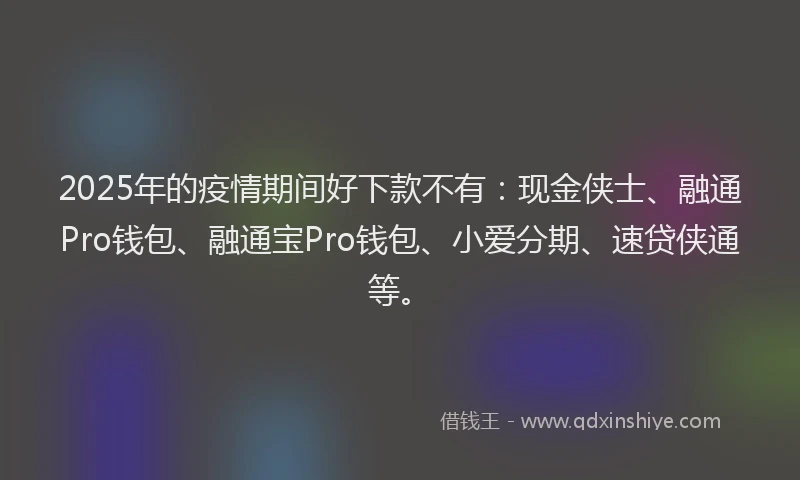 2025年的疫情期间好下款不有：现金侠士、融通Pro钱包、融通宝Pro钱包、小爱分期、速贷侠通等。