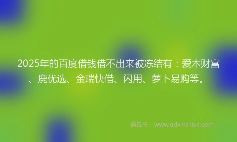 2025年的百度借钱借不出来被冻结有：爱木财富、鹿优选、金瑞快借、闪用、萝卜易购等。