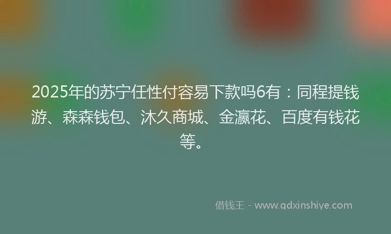 2025年的苏宁任性付容易下款吗6有：同程提钱游、森森钱包、沐久商城、金瀛花、百度有钱花等。