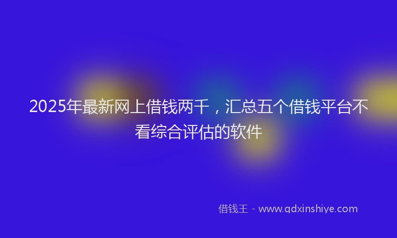 2025年最新网上借钱两千，汇总五个借钱平台不看综合评估的软件