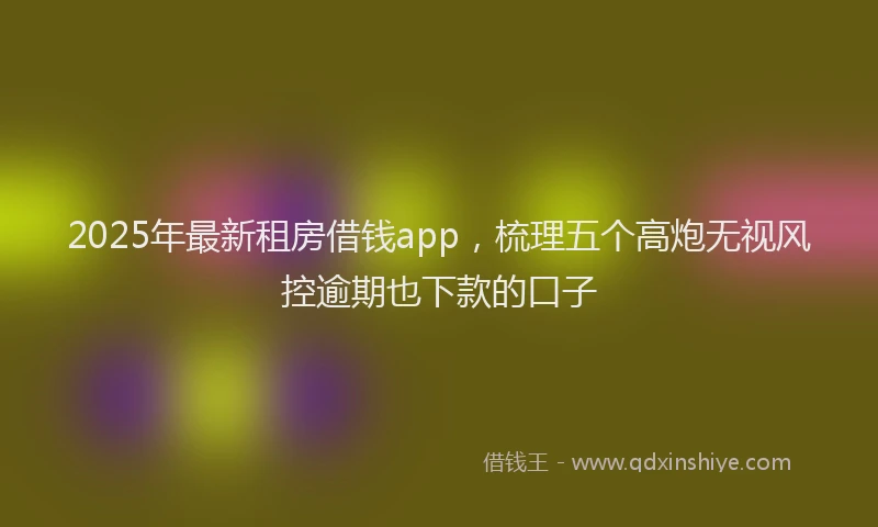 2025年最新租房借钱app，梳理五个高炮无视风控逾期也下款的口子