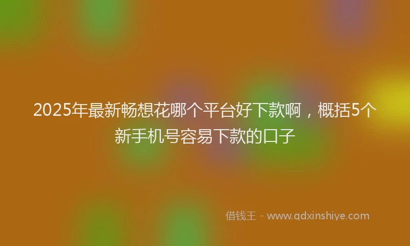 2025年最新畅想花哪个平台好下款啊，概括5个新手机号容易下款的口子
