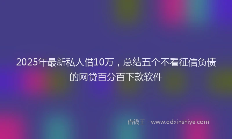 2025年最新私人借10万，总结五个不看征信负债的网贷百分百下款软件
