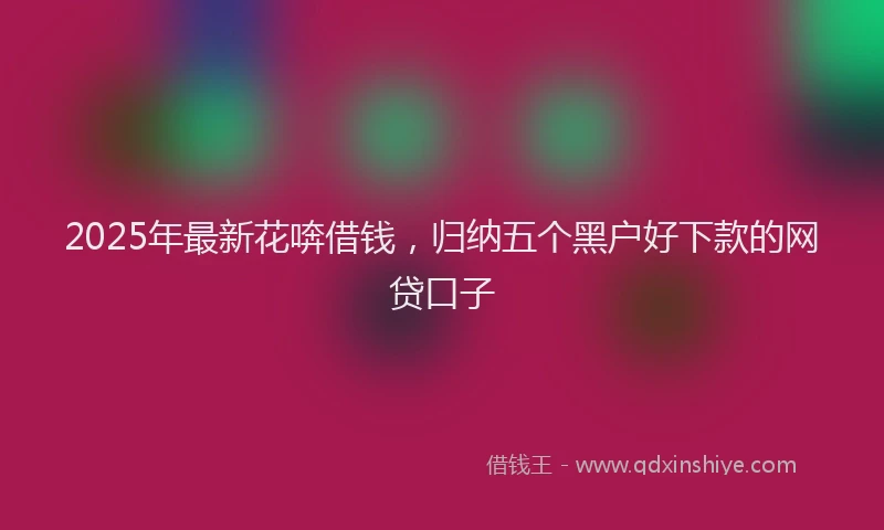 2025年最新花喯借钱，归纳五个黑户好下款的网贷口子