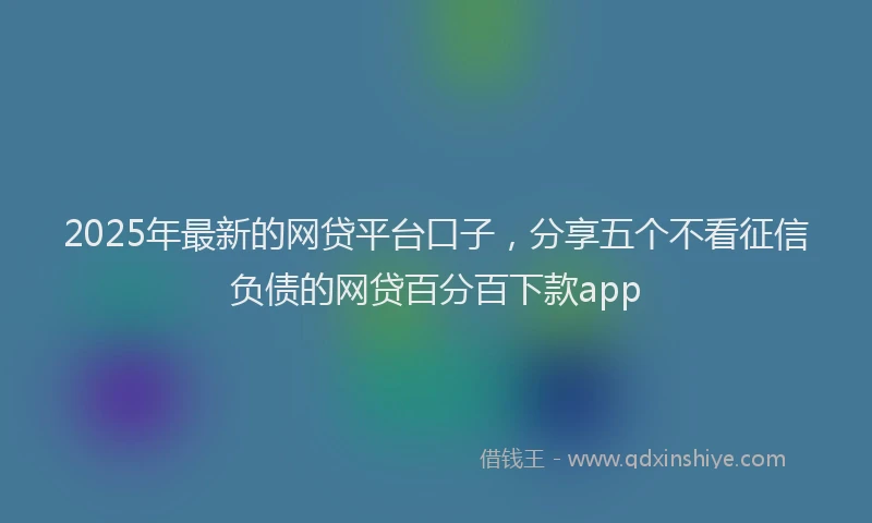 2025年最新的网贷平台口子，分享五个不看征信负债的网贷百分百下款app