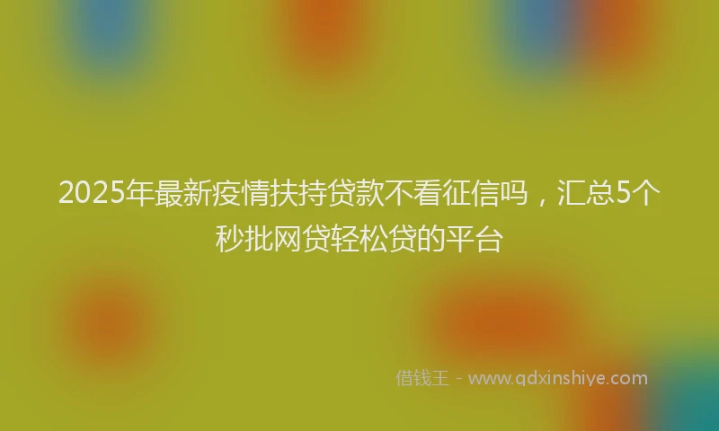2025年最新疫情扶持贷款不看征信吗，汇总5个秒批网贷轻松贷的平台