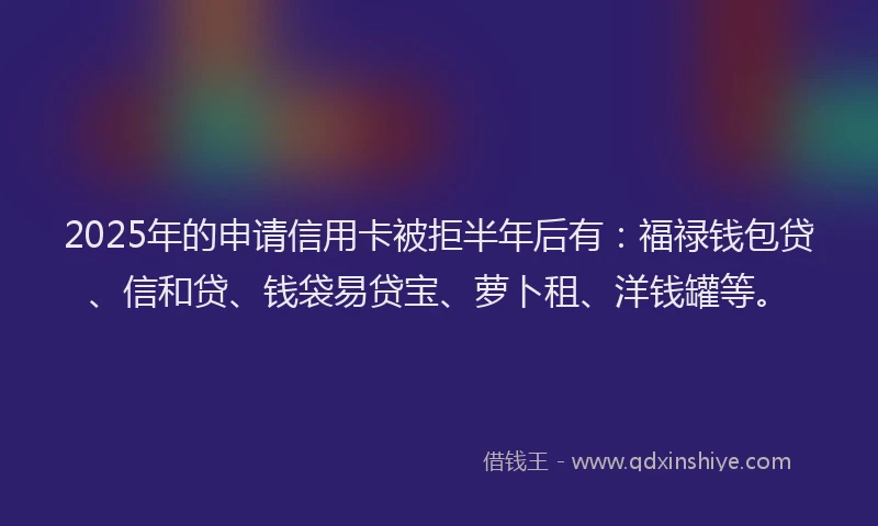 2025年的申请信用卡被拒半年后有：福禄钱包贷、信和贷、钱袋易贷宝、萝卜租、洋钱罐等。