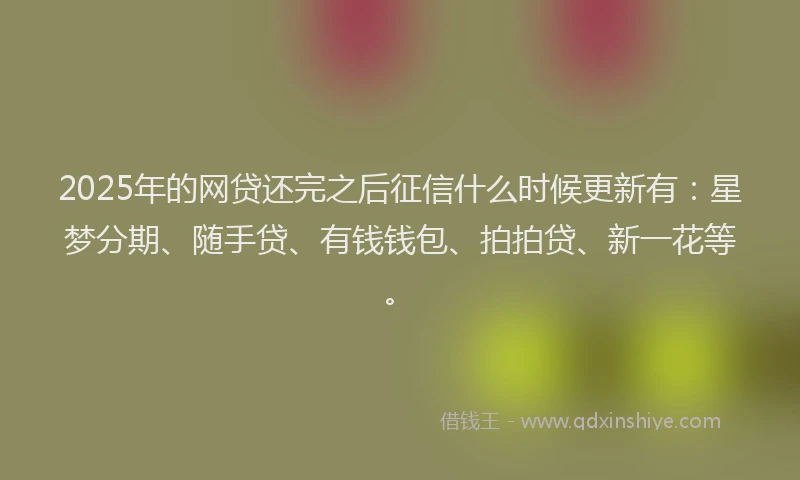 2025年的网贷还完之后征信什么时候更新有：星梦分期、随手贷、有钱钱包、拍拍贷、新一花等。