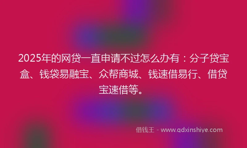 2025年的网贷一直申请不过怎么办有：分子贷宝盒、钱袋易融宝、众帮商城、钱速借易行、借贷宝速借等。
