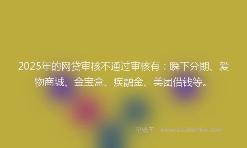 2025年的网贷审核不通过审核有：瞬下分期、爱物商城、金宝盒、疾融金、美团借钱等。