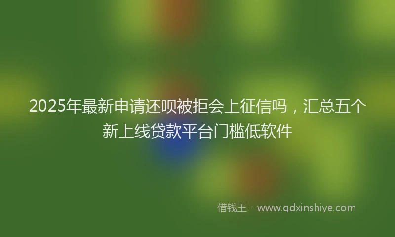 2025年最新申请还呗被拒会上征信吗，汇总五个新上线贷款平台门槛低软件