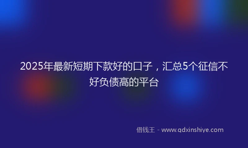 2025年最新短期下款好的口子，汇总5个征信不好负债高的平台