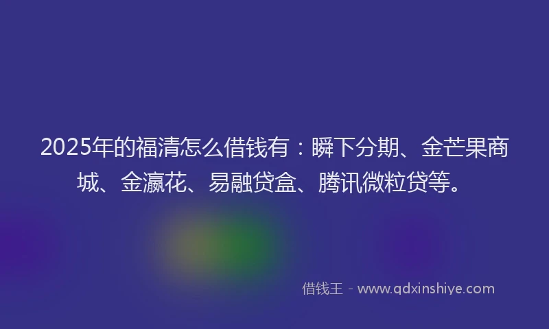 2025年的福清怎么借钱有：瞬下分期、金芒果商城、金瀛花、易融贷盒、腾讯微粒贷等。