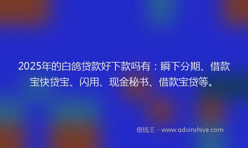 2025年的白鸽贷款好下款吗有：瞬下分期、借款宝快贷宝、闪用、现金秘书、借款宝贷等。