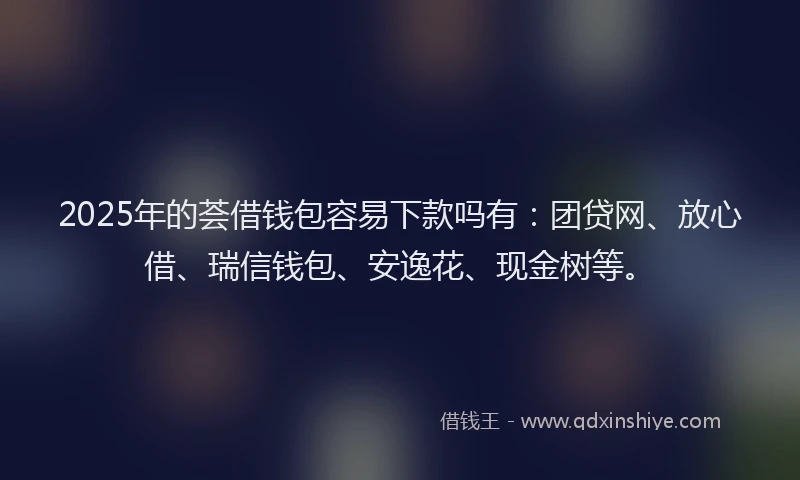 2025年的荟借钱包容易下款吗有：团贷网、放心借、瑞信钱包、安逸花、现金树等。