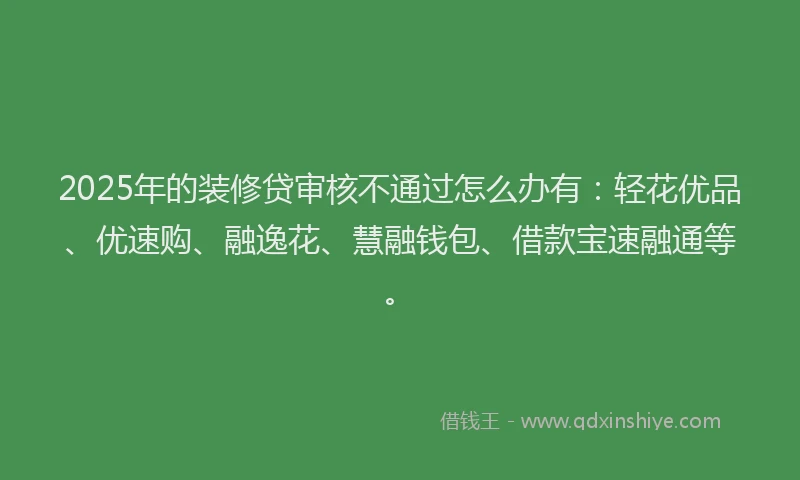 2025年的装修贷审核不通过怎么办有：轻花优品、优速购、融逸花、慧融钱包、借款宝速融通等。