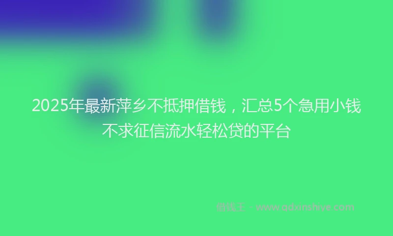 2025年最新萍乡不抵押借钱，汇总5个急用小钱不求征信流水轻松贷的平台