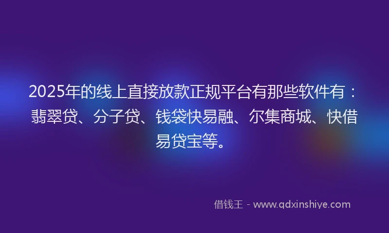 2025年的线上直接放款正规平台有那些软件有：翡翠贷、分子贷、钱袋快易融、尔集商城、快借易贷宝等。