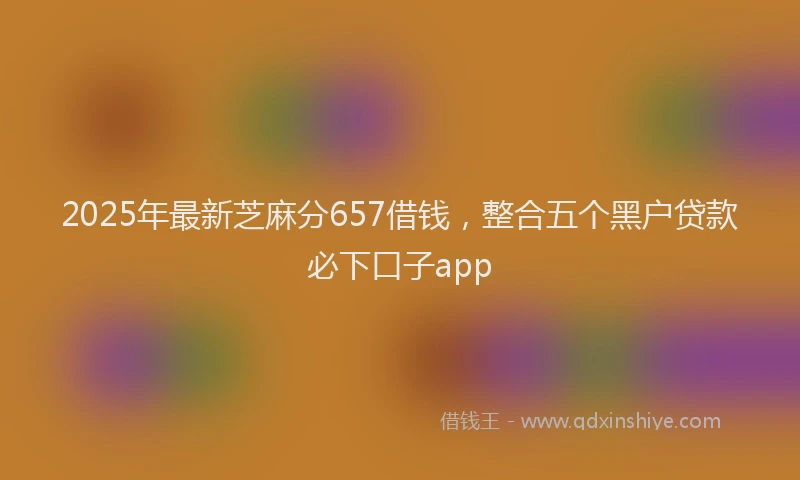 2025年最新芝麻分657借钱，整合五个黑户贷款必下口子app