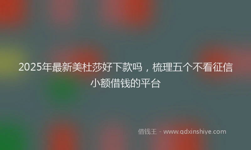 2025年最新美杜莎好下款吗，梳理五个不看征信小额借钱的平台