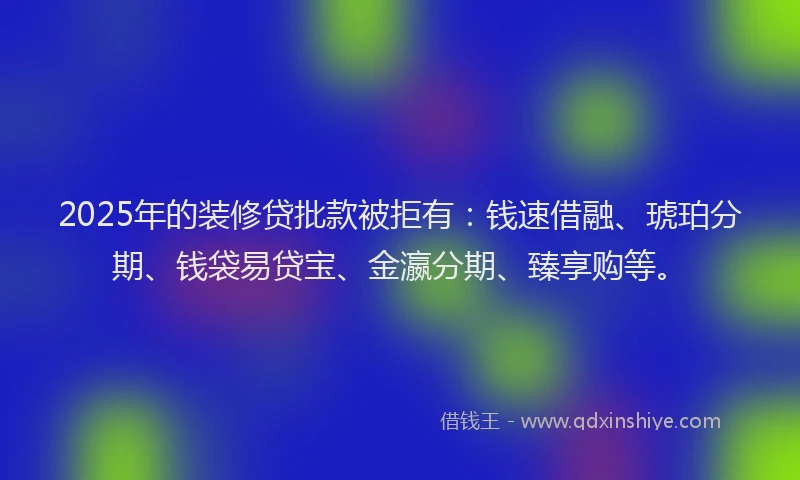 2025年的装修贷批款被拒有：钱速借融、琥珀分期、钱袋易贷宝、金瀛分期、臻享购等。