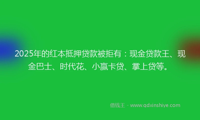 2025年的红本抵押贷款被拒有：现金贷款王、现金巴士、时代花、小赢卡贷、掌上贷等。