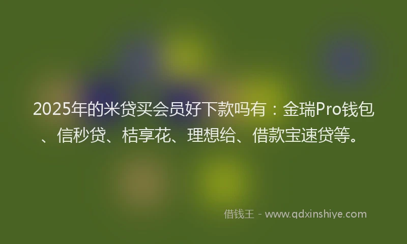2025年的米贷买会员好下款吗有：金瑞Pro钱包、信秒贷、桔享花、理想给、借款宝速贷等。