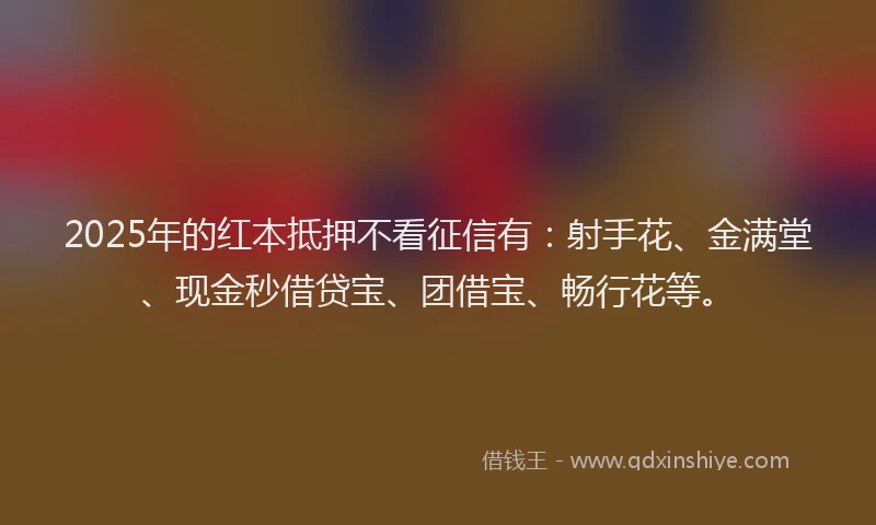2025年的红本抵押不看征信有：射手花、金满堂、现金秒借贷宝、团借宝、畅行花等。