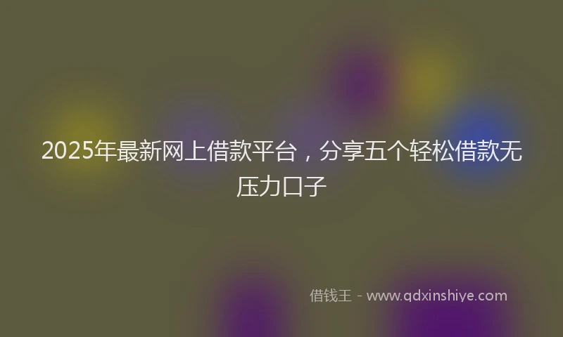 2025年最新网上借款平台，分享五个轻松借款无压力口子