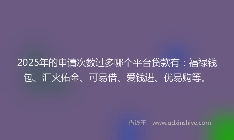 2025年的申请次数过多哪个平台贷款有：福禄钱包、汇火佑金、可易借、爱钱进、优易购等。