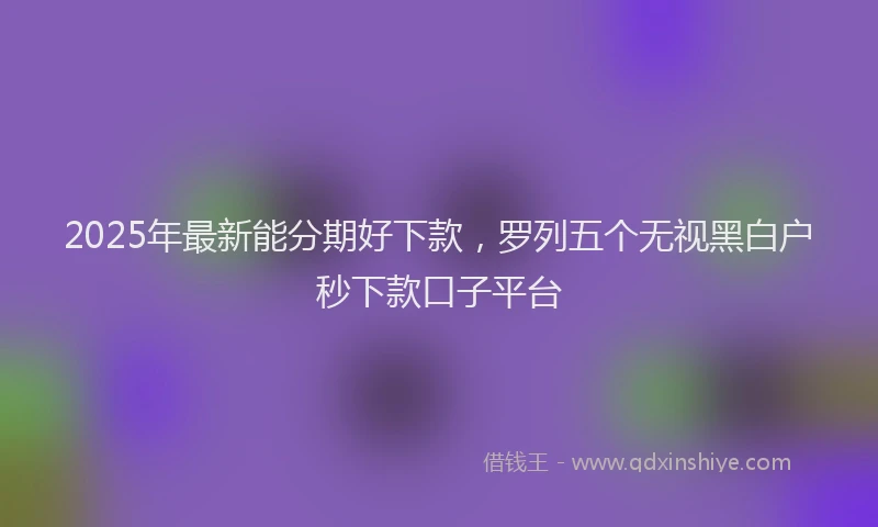 2025年最新能分期好下款，罗列五个无视黑白户秒下款口子平台