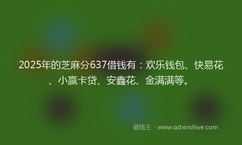 2025年的芝麻分637借钱有：欢乐钱包、快易花、小赢卡贷、安鑫花、金满满等。