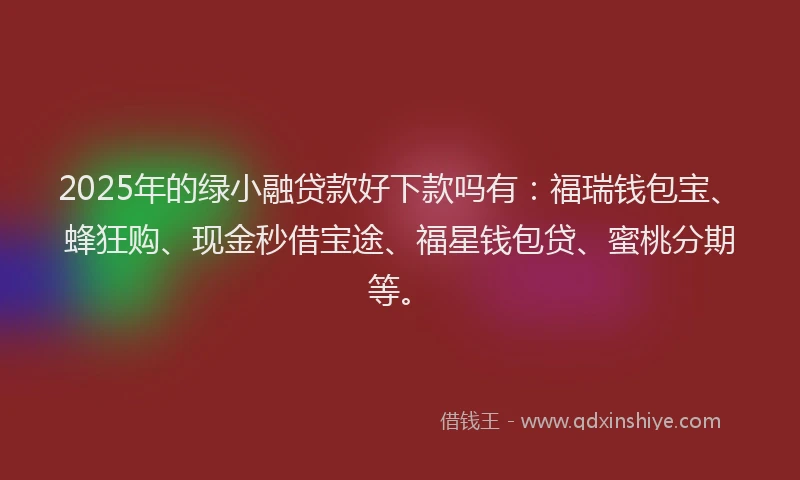2025年的绿小融贷款好下款吗有：福瑞钱包宝、蜂狂购、现金秒借宝途、福星钱包贷、蜜桃分期等。