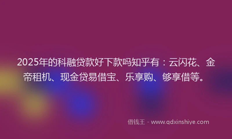 2025年的科融贷款好下款吗知乎有：云闪花、金帝租机、现金贷易借宝、乐享购、够享借等。