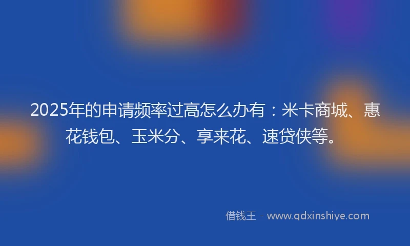 2025年的申请频率过高怎么办有：米卡商城、惠花钱包、玉米分、享来花、速贷侠等。