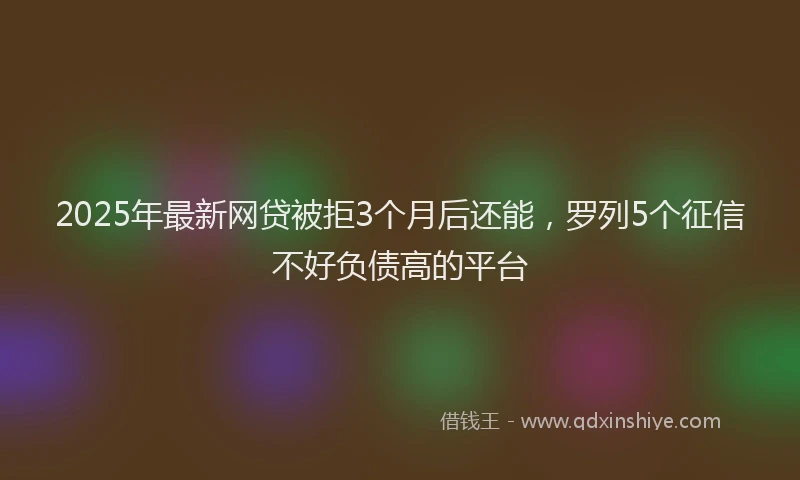 2025年最新网贷被拒3个月后还能，罗列5个征信不好负债高的平台