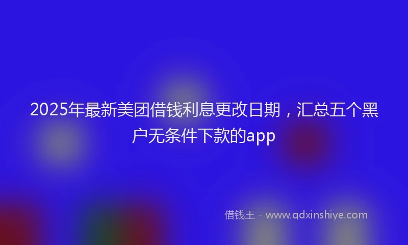 2025年最新美团借钱利息更改日期，汇总五个黑户无条件下款的app