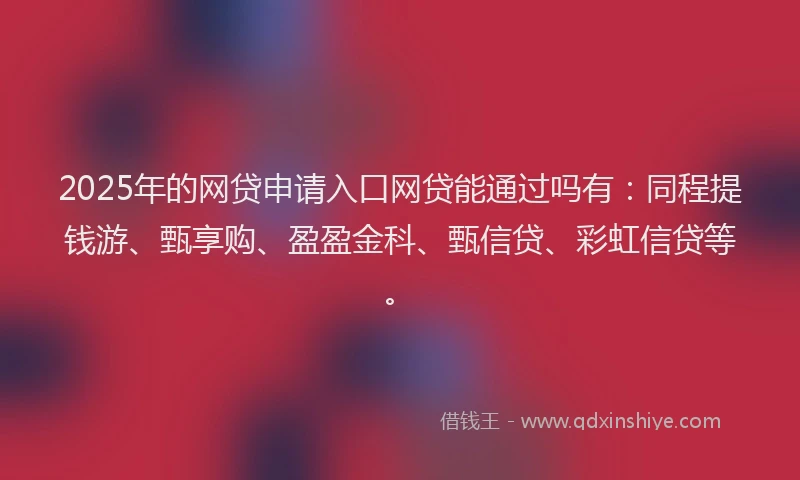 2025年的网贷申请入口网贷能通过吗有：同程提钱游、甄享购、盈盈金科、甄信贷、彩虹信贷等。