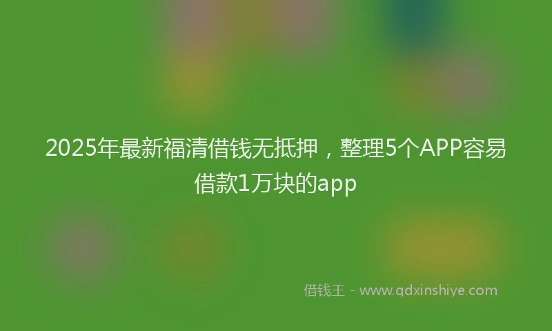 2025年最新福清借钱无抵押，整理5个APP容易借款1万块的app