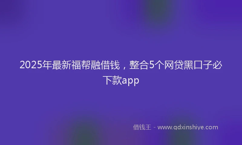 2025年最新福帮融借钱，整合5个网贷黑口子必下款app