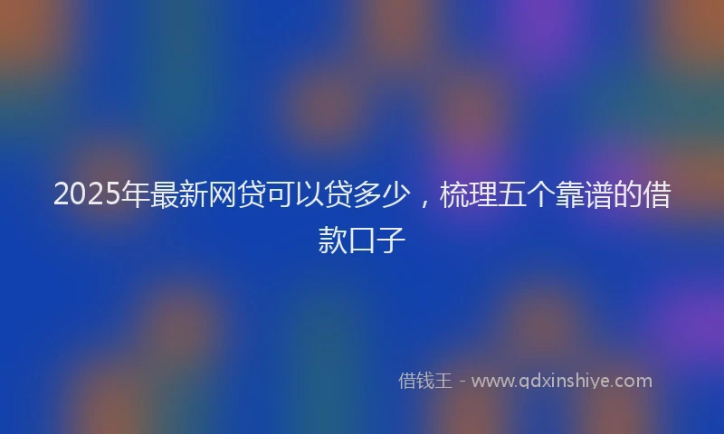 2025年最新网贷可以贷多少，梳理五个靠谱的借款口子