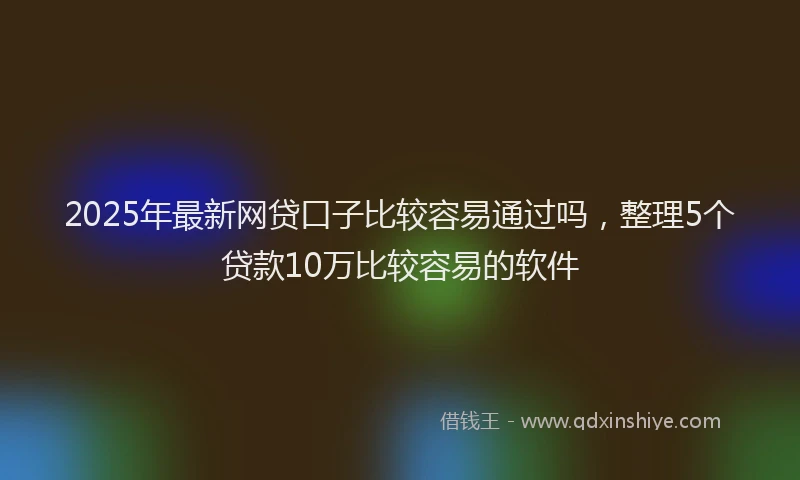2025年最新网贷口子比较容易通过吗，整理5个贷款10万比较容易的软件